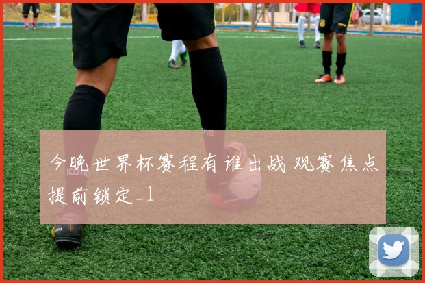 今晚世界杯赛程有谁出战 观赛焦点提前锁定_1