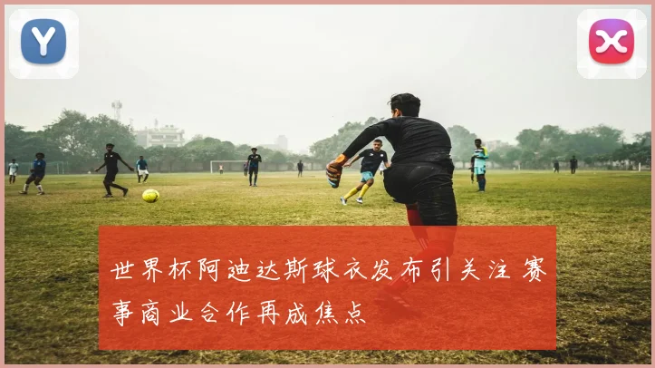世界杯阿迪达斯球衣发布引关注 赛事商业合作再成焦点