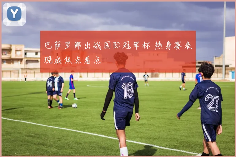 巴萨罗那出战国际冠军杯 热身赛表现成焦点看点