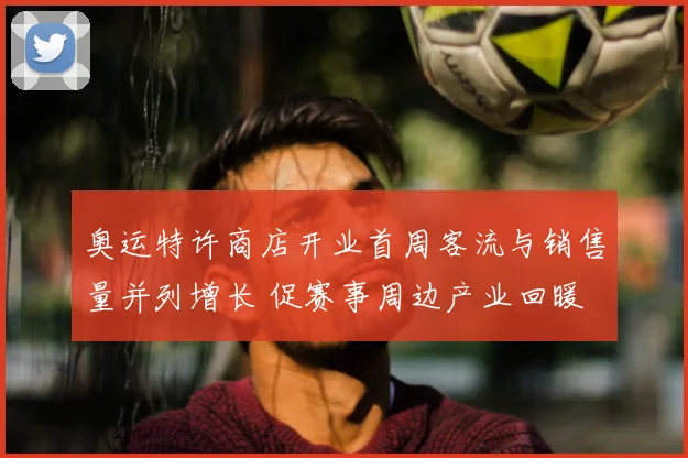奥运特许商店开业首周客流与销售量并列增长 促赛事周边产业回暖