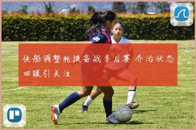 快船调整轮换备战季后赛 乔治状态回暖引关注