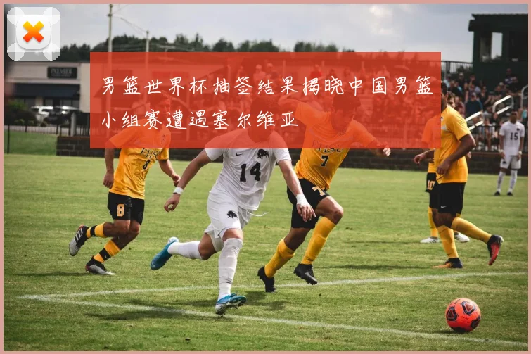 男篮世界杯抽签结果揭晓中国男篮小组赛遭遇塞尔维亚