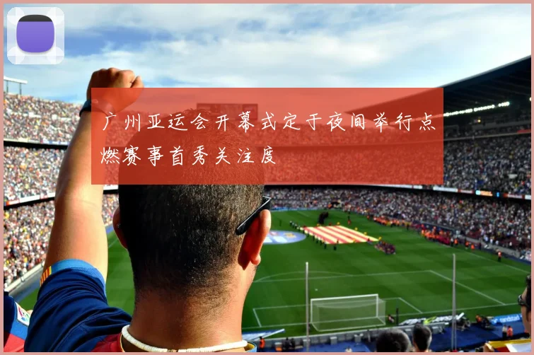 广州亚运会开幕式定于夜间举行点燃赛事首秀关注度