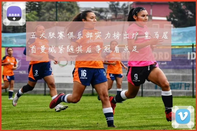 五大联赛俱乐部实力榜出炉 皇马居首曼城紧随其后争冠看点足