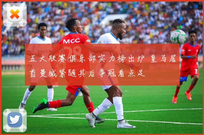 五大联赛俱乐部实力榜出炉 皇马居首曼城紧随其后争冠看点足