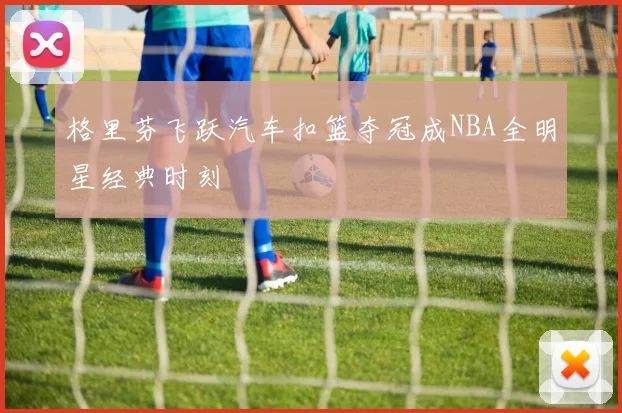 格里芬飞跃汽车扣篮夺冠成NBA全明星经典时刻