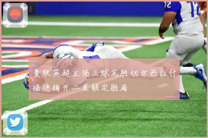 曼联英超主场三球完胜切尔西拉什福德梅开二度锁定胜局