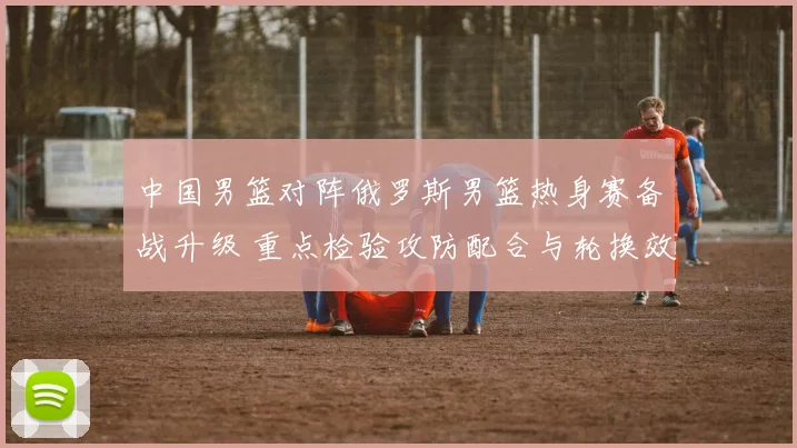 中国男篮对阵俄罗斯男篮热身赛备战升级 重点检验攻防配合与轮换效果