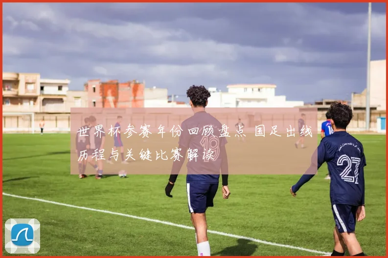 世界杯参赛年份回顾盘点 国足出线历程与关键比赛解读