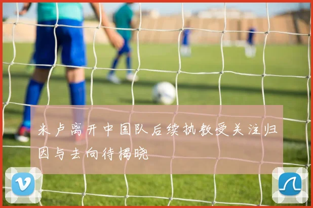 米卢离开中国队后续执教受关注归因与去向待揭晓