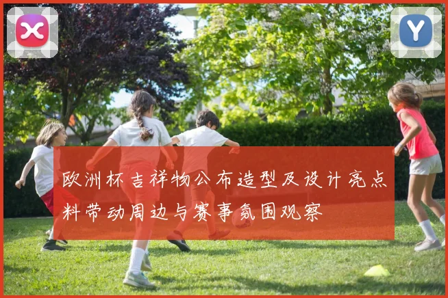 欧洲杯吉祥物公布造型及设计亮点料带动周边与赛事氛围观察