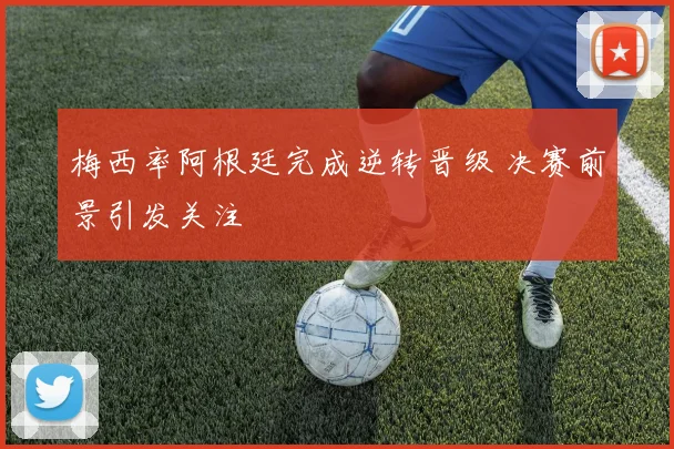 梅西率阿根廷完成逆转晋级 决赛前景引发关注