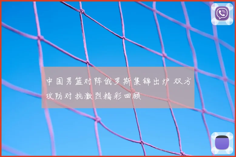 中国男篮对阵俄罗斯集锦出炉 双方攻防对抗激烈精彩回顾