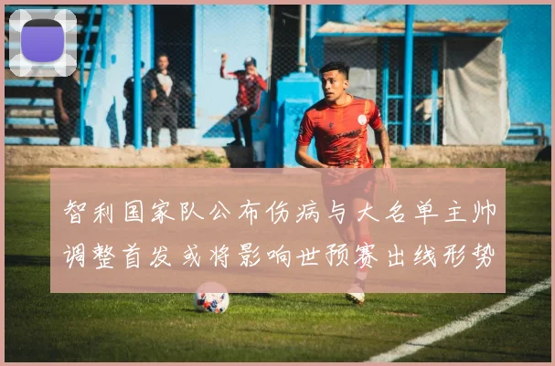 智利国家队公布伤病与大名单主帅调整首发或将影响世预赛出线形势