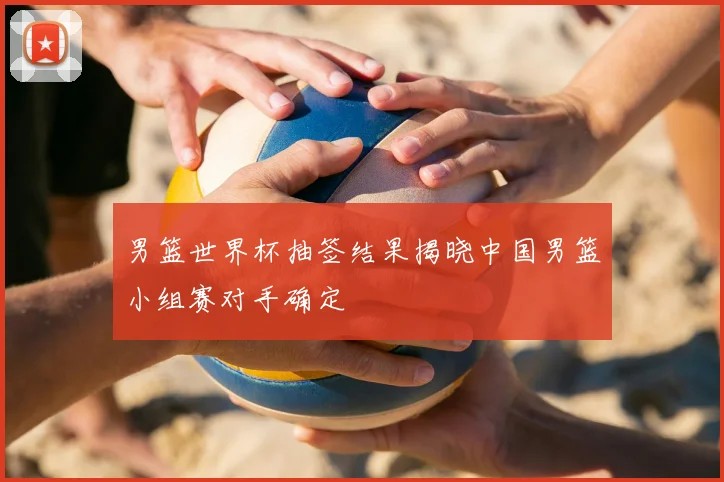 男篮世界杯抽签结果揭晓中国男篮小组赛对手确定