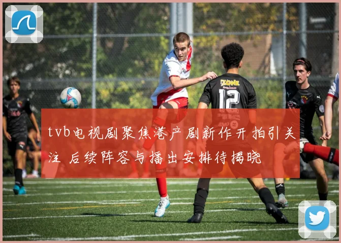 tvb电视剧聚焦港产剧新作开拍引关注 后续阵容与播出安排待揭晓