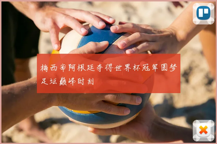 梅西率阿根廷夺得世界杯冠军圆梦足坛巅峰时刻