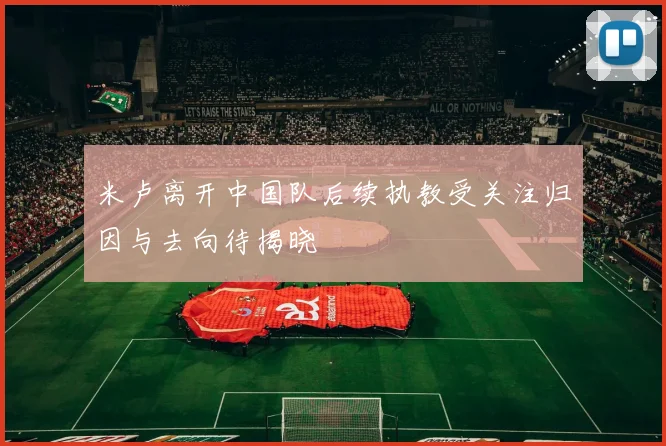 米卢离开中国队后续执教受关注归因与去向待揭晓