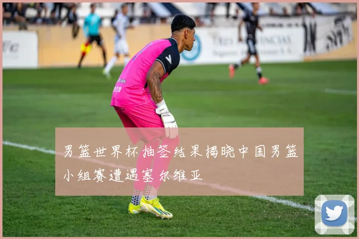 男篮世界杯抽签结果揭晓中国男篮小组赛遭遇塞尔维亚