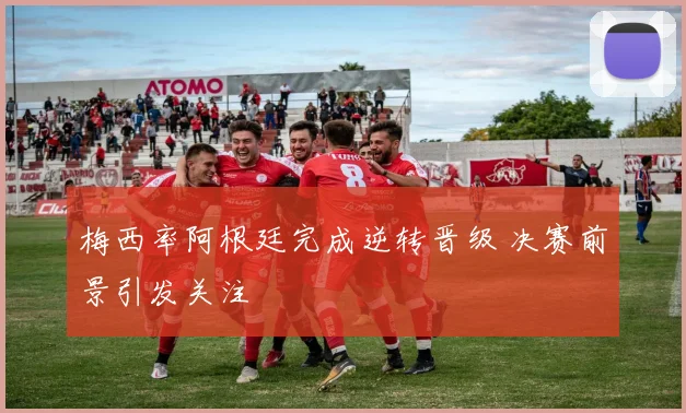 梅西率阿根廷完成逆转晋级 决赛前景引发关注