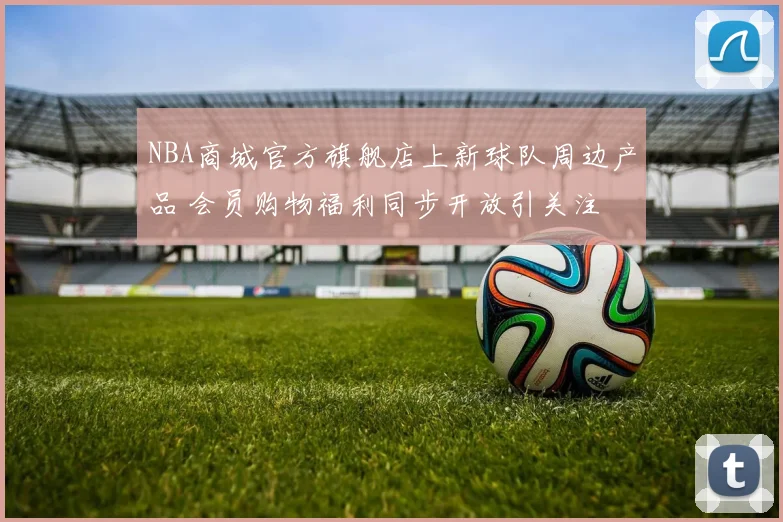 NBA商城官方旗舰店上新球队周边产品 会员购物福利同步开放引关注