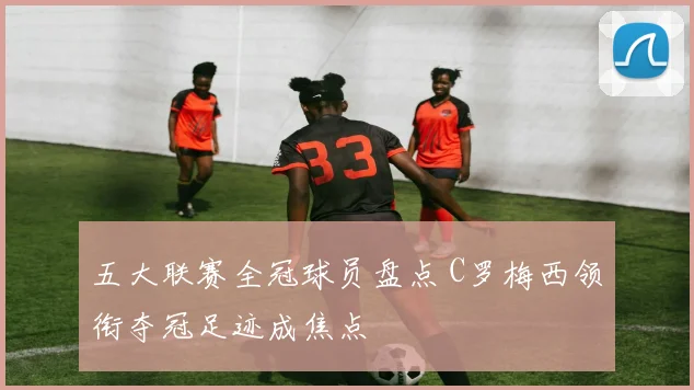 五大联赛全冠球员盘点 C罗梅西领衔夺冠足迹成焦点