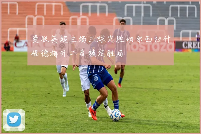 曼联英超主场三球完胜切尔西拉什福德梅开二度锁定胜局