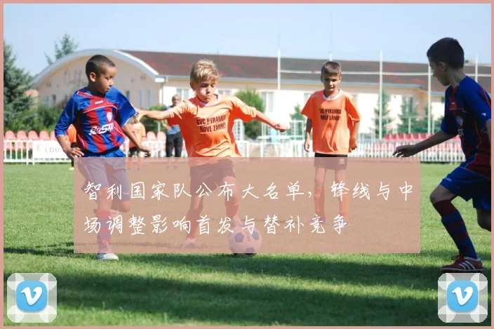 智利国家队公布大名单,锋线与中场调整影响首发与替补竞争