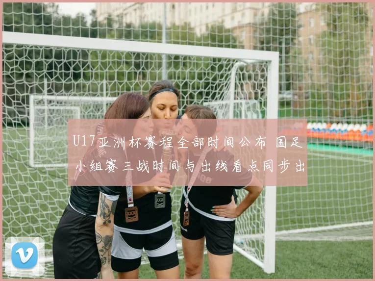 U17亚洲杯赛程全部时间公布 国足小组赛三战时间与出线看点同步出炉