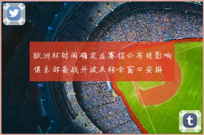欧洲杯时间确定后赛程公布将影响俱乐部备战并波及转会窗口安排