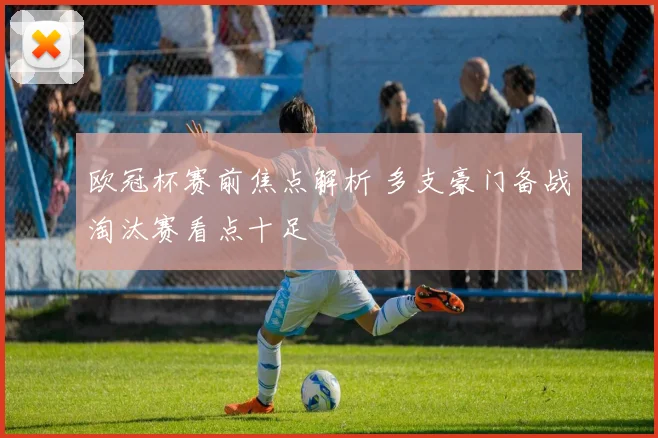 欧冠杯赛前焦点解析 多支豪门备战淘汰赛看点十足