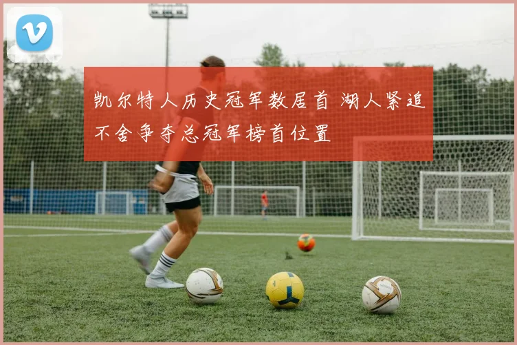 凯尔特人历史冠军数居首 湖人紧追不舍争夺总冠军榜首位置