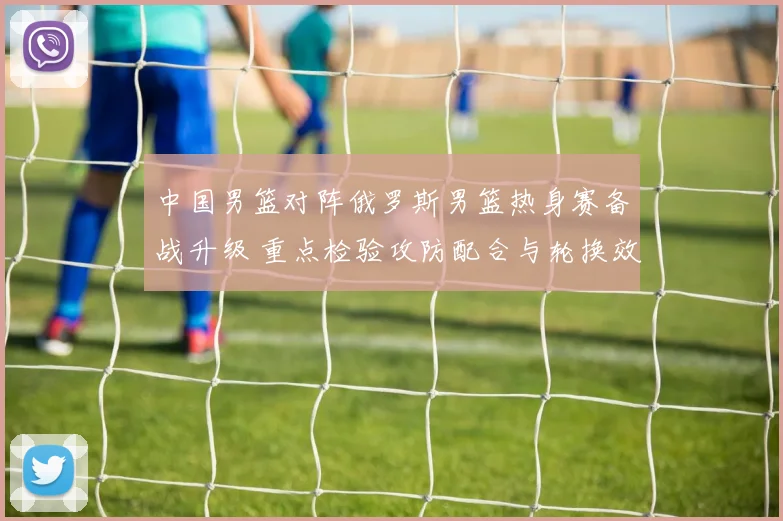 中国男篮对阵俄罗斯男篮热身赛备战升级 重点检验攻防配合与轮换效果