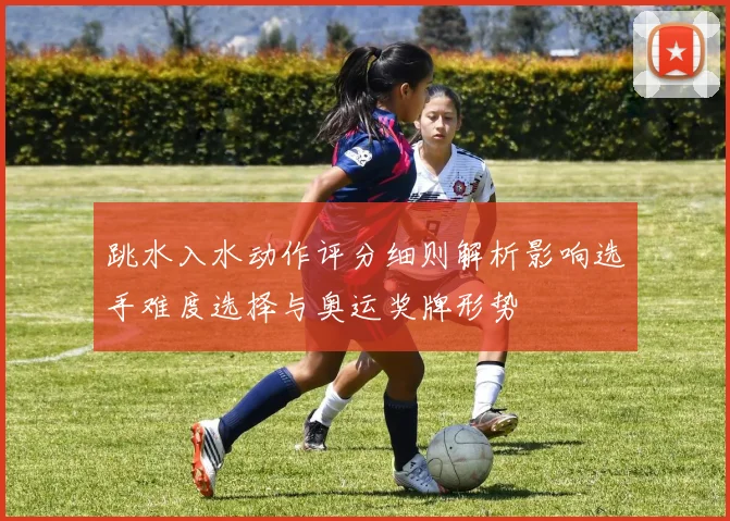 跳水入水动作评分细则解析影响选手难度选择与奥运奖牌形势