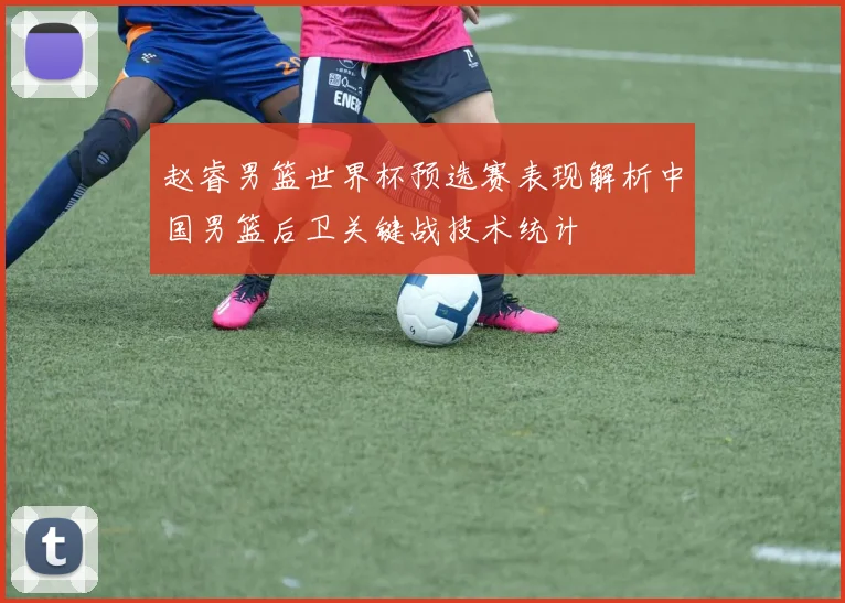 赵睿男篮世界杯预选赛表现解析中国男篮后卫关键战技术统计