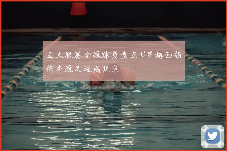 五大联赛全冠球员盘点 C罗梅西领衔夺冠足迹成焦点